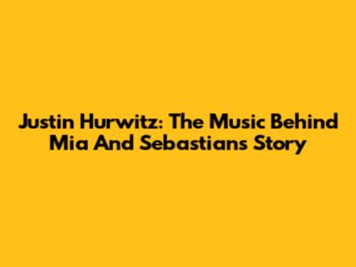 Justin Hurwitz: The Music Behind Mia And Sebastian's Story