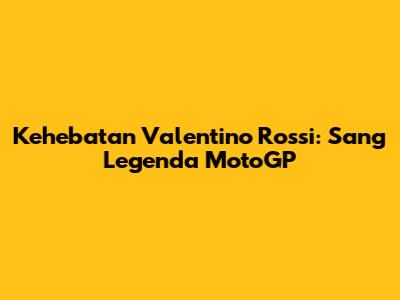 Kehebatan Valentino Rossi: Sang Legenda MotoGP
