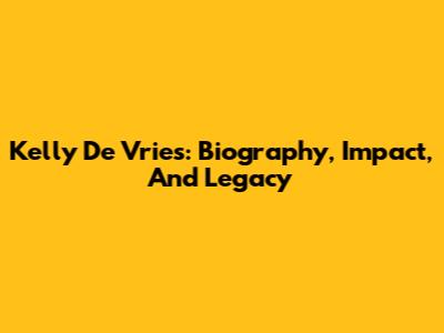 Kelly De Vries: Biography, Impact, And Legacy