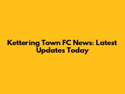Kettering Town FC News: Latest Updates Today