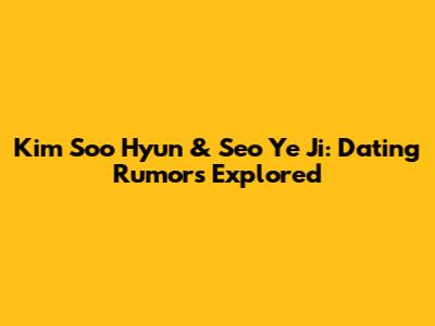 Kim Soo Hyun & Seo Ye Ji: Dating Rumors Explored