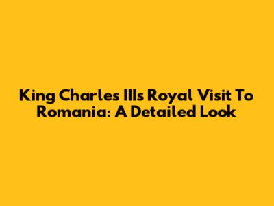 King Charles III's Royal Visit To Romania: A Detailed Look