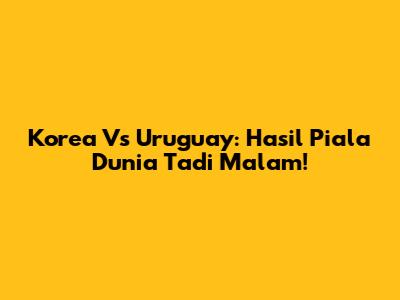 Korea Vs Uruguay: Hasil Piala Dunia Tadi Malam!
