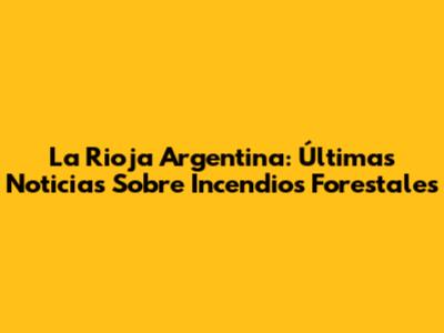 La Rioja Argentina: Últimas Noticias Sobre Incendios Forestales