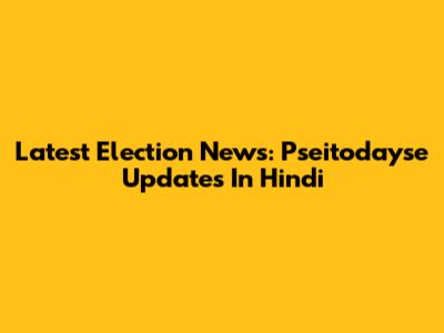 Latest Election News: Pseitodayse Updates In Hindi