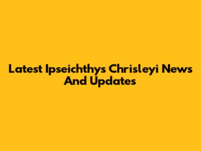 Latest Ipseichthys Chrisleyi News And Updates