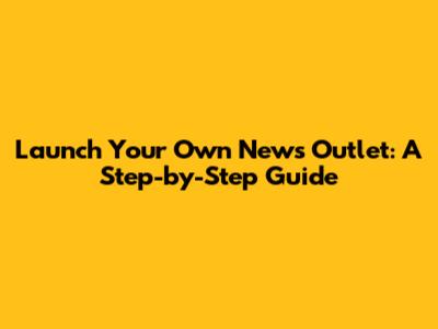 Launch Your Own News Outlet: A Step-by-Step Guide