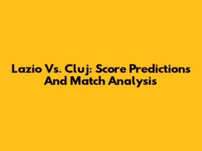 Lazio Vs. Cluj: Score Predictions And Match Analysis