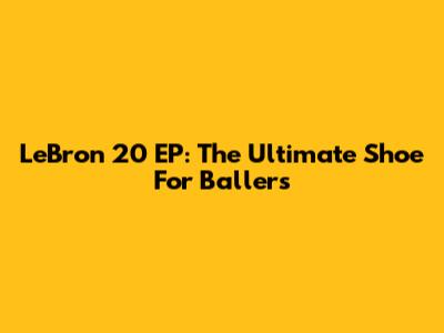 LeBron 20 EP: The Ultimate Shoe For Ballers