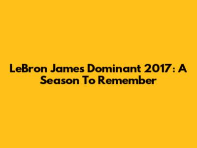 LeBron James' Dominant 2017: A Season To Remember