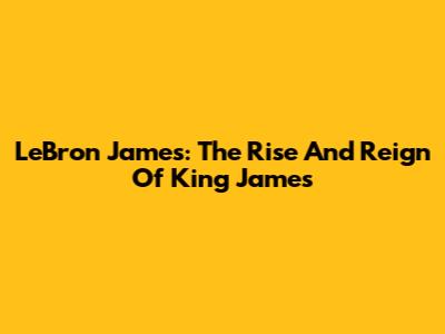 LeBron James: The Rise And Reign Of King James