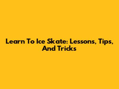 Learn To Ice Skate: Lessons, Tips, And Tricks