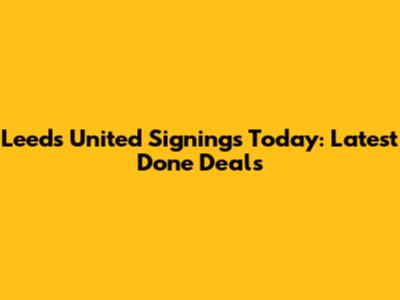 Leeds United Signings Today: Latest Done Deals