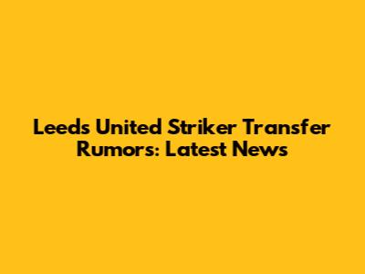 Leeds United Striker Transfer Rumors: Latest News