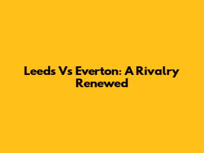 Leeds Vs Everton: A Rivalry Renewed