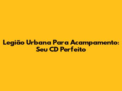 Legião Urbana Para Acampamento: Seu CD Perfeito