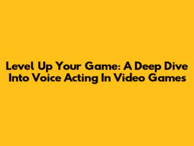 Level Up Your Game: A Deep Dive Into Voice Acting In Video Games