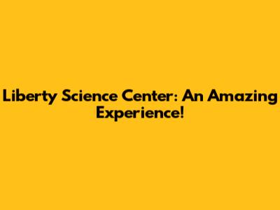 Liberty Science Center: An Amazing Experience!