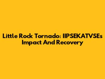 Little Rock Tornado: IIPSEKATVSE's Impact And Recovery