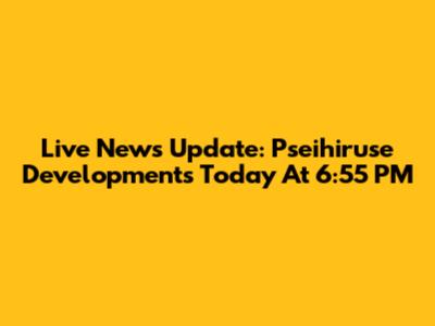 Live News Update: Pseihiruse Developments Today At 6:55 PM