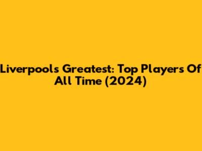 Liverpool's Greatest: Top Players Of All Time (2024)