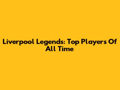 Liverpool Legends: Top Players Of All Time