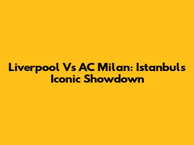 Liverpool Vs AC Milan: Istanbul's Iconic Showdown