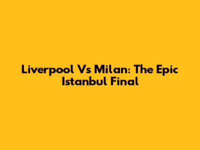 Liverpool Vs Milan: The Epic Istanbul Final