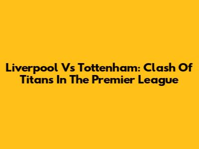 Liverpool Vs Tottenham: Clash Of Titans In The Premier League