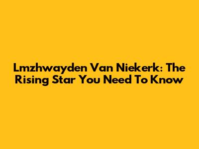 Lmzhwayden Van Niekerk: The Rising Star You Need To Know