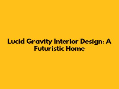 Lucid Gravity Interior Design: A Futuristic Home