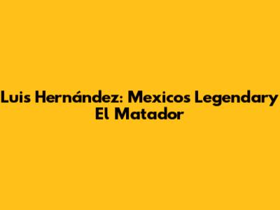 Luis Hernández: Mexico's Legendary 'El Matador'
