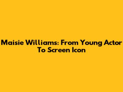 Maisie Williams: From Young Actor To Screen Icon