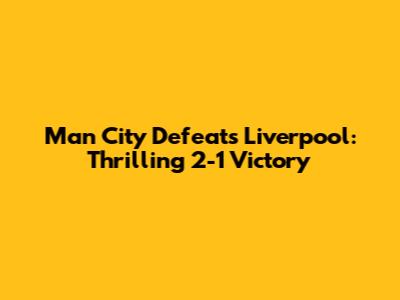 Man City Defeats Liverpool: Thrilling 2-1 Victory