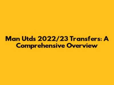 Man Utd's 2022/23 Transfers: A Comprehensive Overview