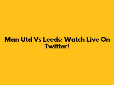 Man Utd Vs Leeds: Watch Live On Twitter!