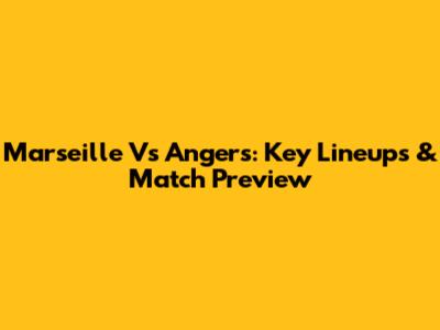 Marseille Vs Angers: Key Lineups & Match Preview