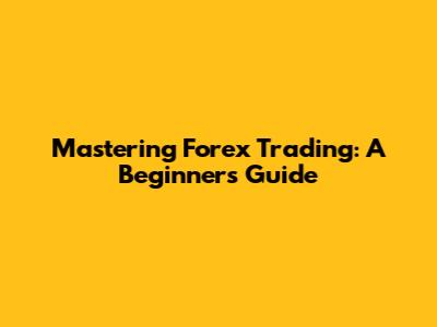 Mastering Forex Trading: A Beginner's Guide