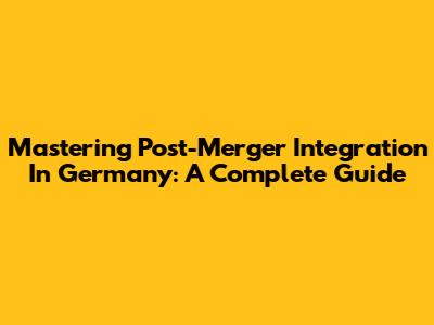 Mastering Post-Merger Integration In Germany: A Complete Guide