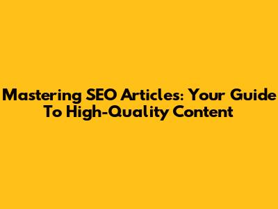 Mastering SEO Articles: Your Guide To High-Quality Content