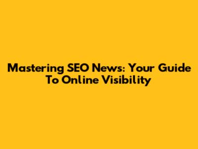 Mastering SEO News: Your Guide To Online Visibility