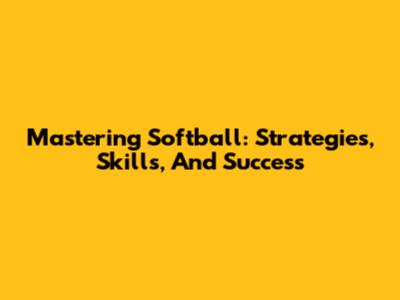 Mastering Softball: Strategies, Skills, And Success