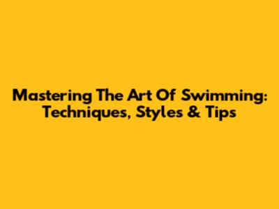 Mastering The Art Of Swimming: Techniques, Styles & Tips