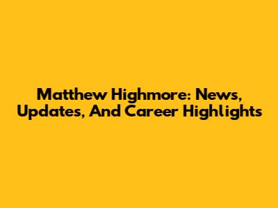 Matthew Highmore: News, Updates, And Career Highlights