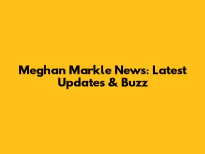 Meghan Markle News: Latest Updates & Buzz