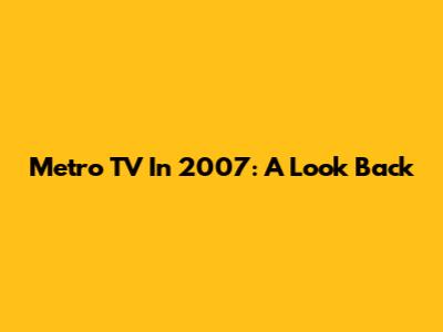Metro TV In 2007: A Look Back