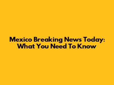 Mexico Breaking News Today: What You Need To Know