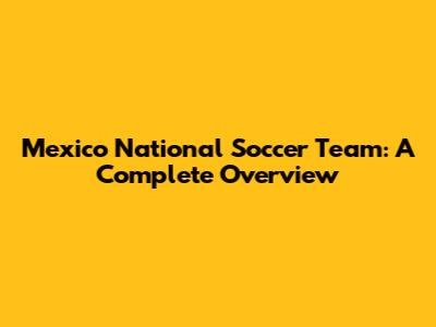 Mexico National Soccer Team: A Complete Overview