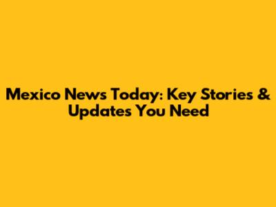 Mexico News Today: Key Stories & Updates You Need