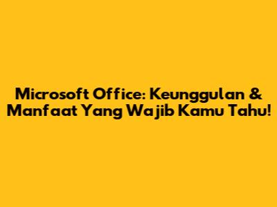 Microsoft Office: Keunggulan & Manfaat Yang Wajib Kamu Tahu!